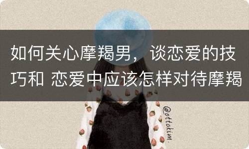 如何关心摩羯男，谈恋爱的技巧和 恋爱中应该怎样对待摩羯男