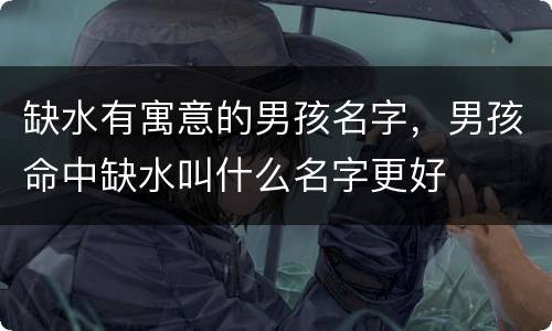 缺水有寓意的男孩名字，男孩命中缺水叫什么名字更好