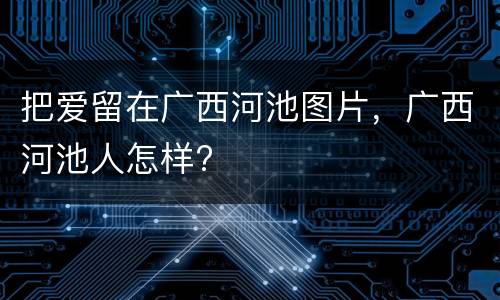 把爱留在广西河池图片，广西河池人怎样?