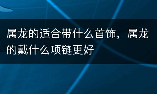 属龙的适合带什么首饰，属龙的戴什么项链更好