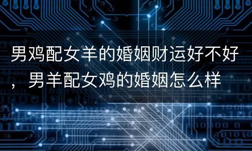 男鸡配女羊的婚姻财运好不好，男羊配女鸡的婚姻怎么样