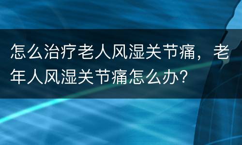 怎么治疗老人风湿关节痛，老年人风湿关节痛怎么办?