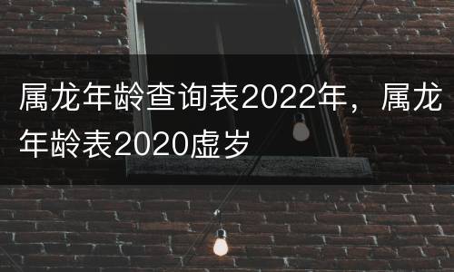 属龙年龄查询表2022年，属龙年龄表2020虚岁