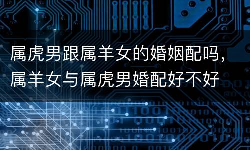 属虎男跟属羊女的婚姻配吗，属羊女与属虎男婚配好不好