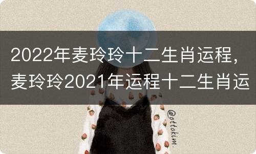 2022年麦玲玲十二生肖运程，麦玲玲2021年运程十二生肖运程