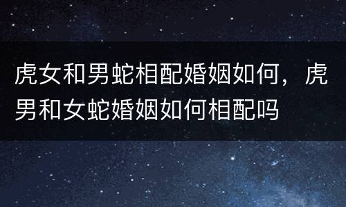 虎女和男蛇相配婚姻如何，虎男和女蛇婚姻如何相配吗