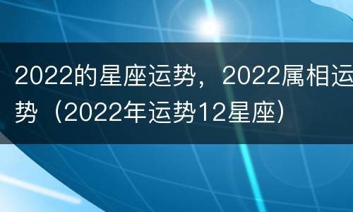 2022的星座运势，2022属相运势（2022年运势12星座）