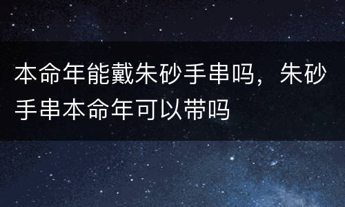 本命年能戴朱砂手串吗，朱砂手串本命年可以带吗