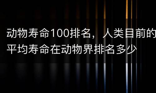 动物寿命100排名，人类目前的平均寿命在动物界排名多少