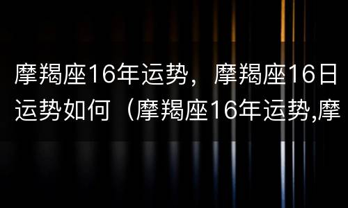 摩羯座16年运势，摩羯座16日运势如何（摩羯座16年运势,摩羯座16日运势如何看）