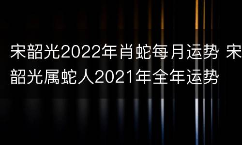 宋韶光2022年肖蛇每月运势 宋韶光属蛇人2021年全年运势