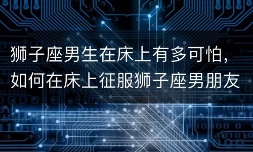 狮子座男生在床上有多可怕，如何在床上征服狮子座男朋友