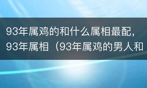 93年属鸡的和什么属相最配，93年属相（93年属鸡的男人和什么属相最配）