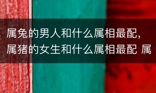 属兔的男人和什么属相最配，属猪的女生和什么属相最配 属猪婚配
