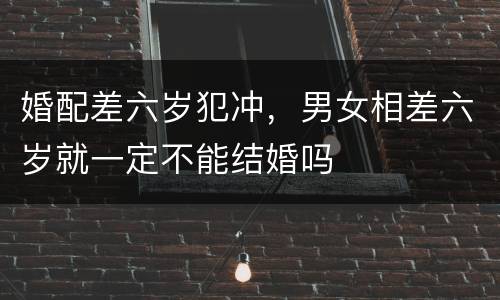 婚配差六岁犯冲，男女相差六岁就一定不能结婚吗