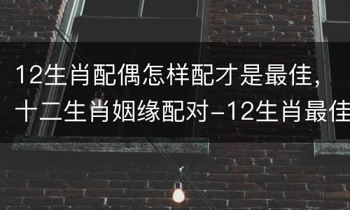 12生肖配偶怎样配才是最佳，十二生肖姻缘配对-12生肖最佳配对-十二生