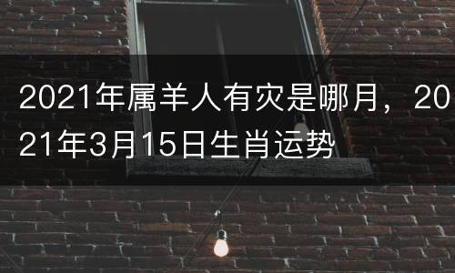 2021年属羊人有灾是哪月，2021年3月15日生肖运势