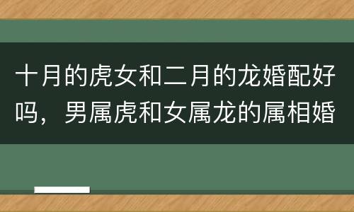 十月的虎女和二月的龙婚配好吗，男属虎和女属龙的属相婚配合适吗