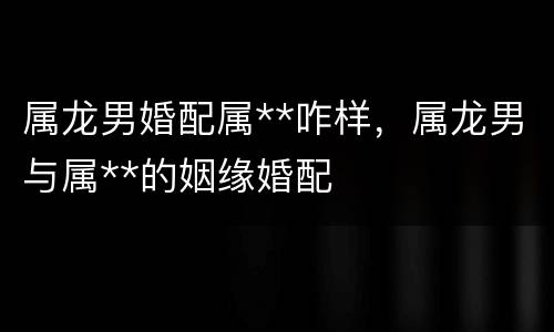 属龙男婚配属**咋样，属龙男与属**的姻缘婚配
