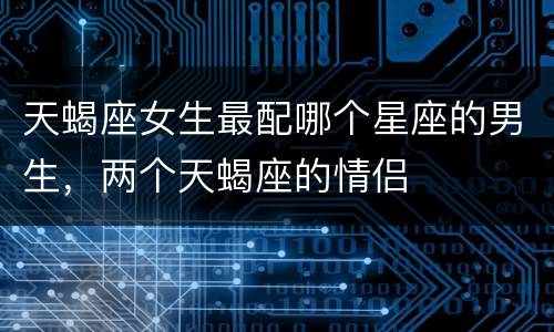 天蝎座女生最配哪个星座的男生，两个天蝎座的情侣