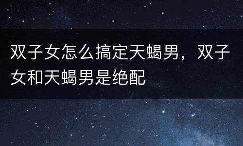 双子女怎么搞定天蝎男，双子女和天蝎男是绝配