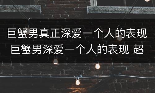 巨蟹男真正深爱一个人的表现 巨蟹男深爱一个人的表现 超准