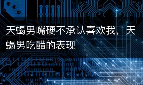 天蝎男嘴硬不承认喜欢我，天蝎男吃醋的表现