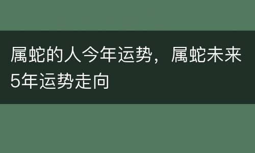 属蛇的人今年运势，属蛇未来5年运势走向