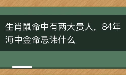 生肖鼠命中有两大贵人，84年海中金命忌讳什么