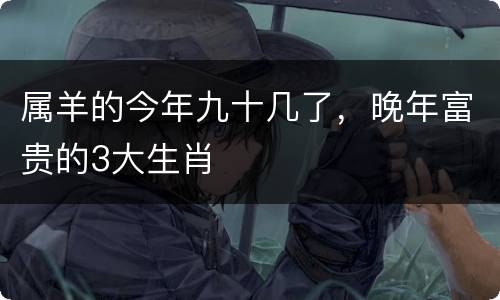 属羊的今年九十几了，晚年富贵的3大生肖