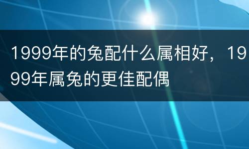 1999年的兔配什么属相好，1999年属兔的更佳配偶
