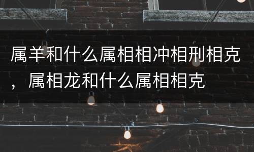 属羊和什么属相相冲相刑相克，属相龙和什么属相相克