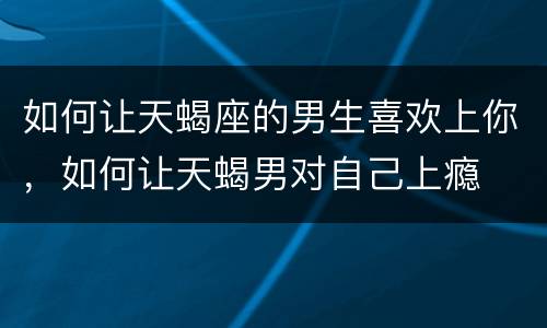 如何让天蝎座的男生喜欢上你，如何让天蝎男对自己上瘾