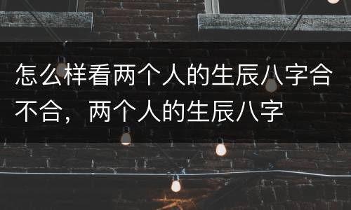 怎么样看两个人的生辰八字合不合，两个人的生辰八字