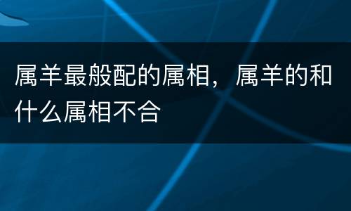 属羊最般配的属相，属羊的和什么属相不合