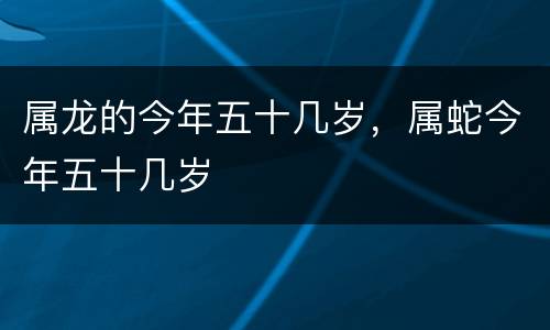 属龙的今年五十几岁，属蛇今年五十几岁