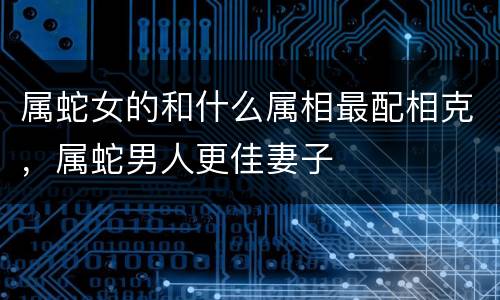 属蛇女的和什么属相最配相克，属蛇男人更佳妻子