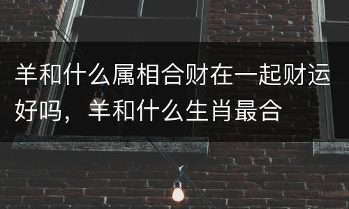 羊和什么属相合财在一起财运好吗，羊和什么生肖最合