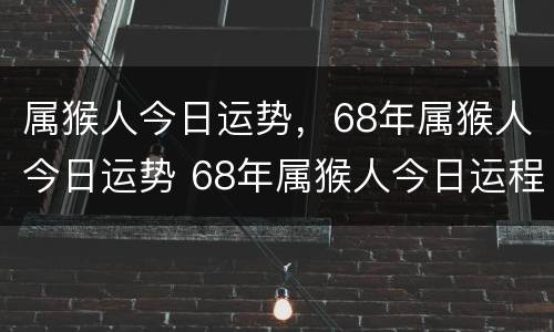 属猴人今日运势，68年属猴人今日运势 68年属猴人今日运程
