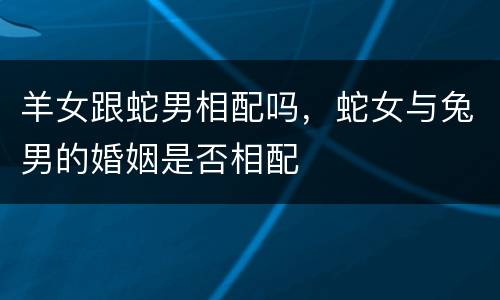 羊女跟蛇男相配吗，蛇女与兔男的婚姻是否相配