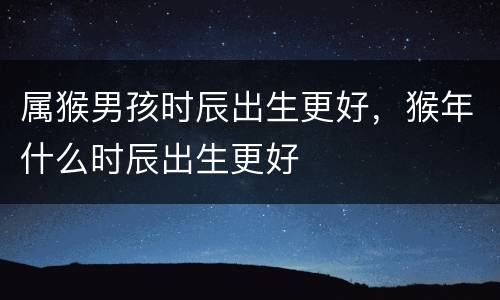 属猴男孩时辰出生更好，猴年什么时辰出生更好