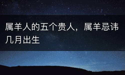 属羊人的五个贵人，属羊忌讳几月出生