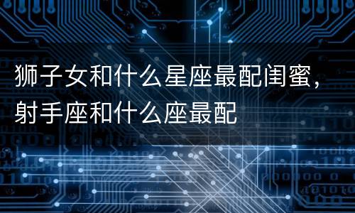 狮子女和什么星座最配闺蜜，射手座和什么座最配