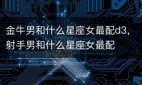 金牛男和什么星座女最配d3，射手男和什么星座女最配