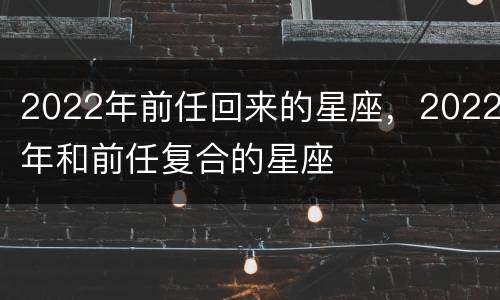 2022年前任回来的星座，2022年和前任复合的星座