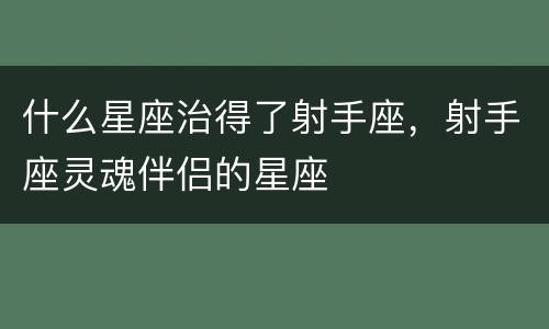 什么星座治得了射手座，射手座灵魂伴侣的星座