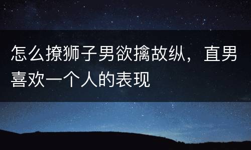 怎么撩狮子男欲擒故纵，直男喜欢一个人的表现