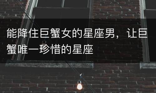 能降住巨蟹女的星座男，让巨蟹唯一珍惜的星座