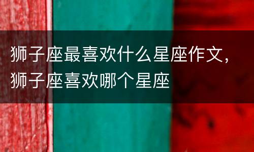 狮子座最喜欢什么星座作文，狮子座喜欢哪个星座