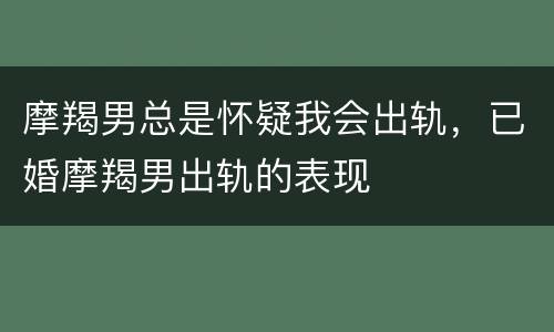 摩羯男总是怀疑我会出轨，已婚摩羯男出轨的表现